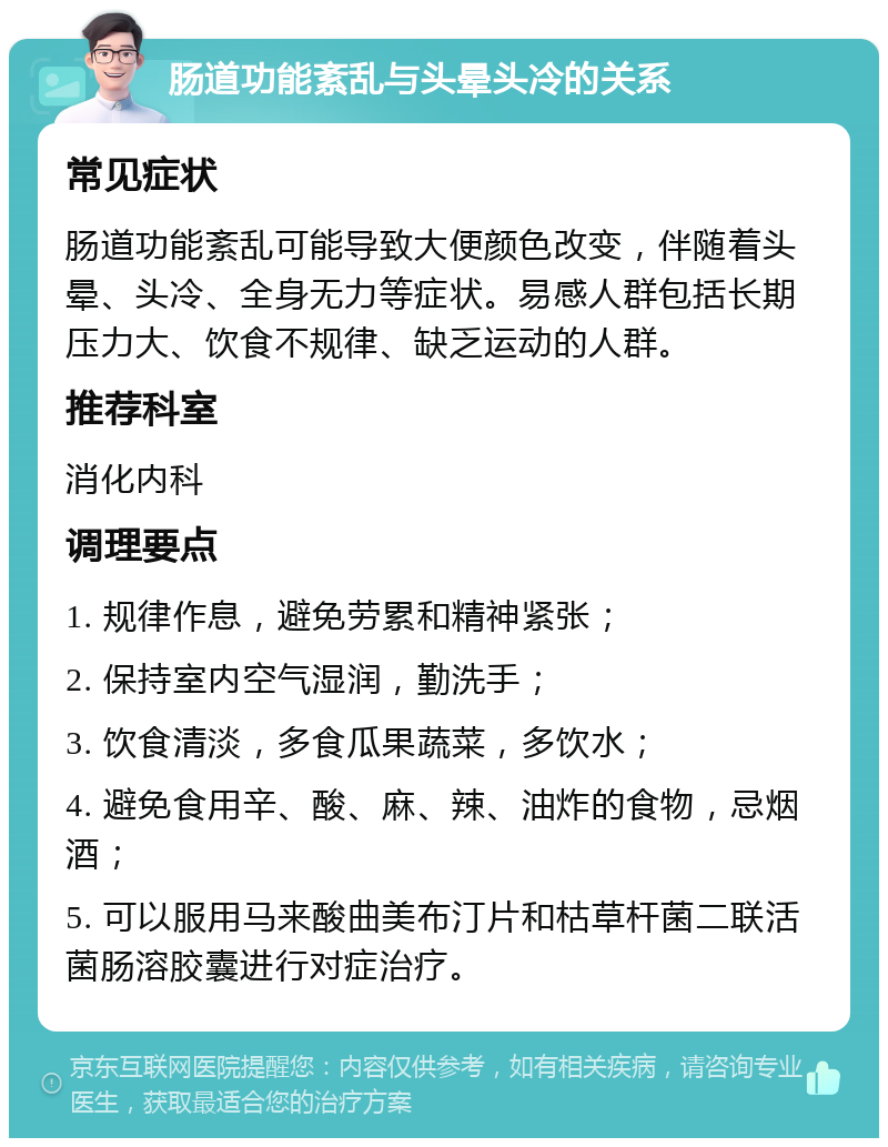 肠道功能紊乱与头晕头冷的关系 常见症状 肠道功能紊乱可能导致大便颜色改变，伴随着头晕、头冷、全身无力等症状。易感人群包括长期压力大、饮食不规律、缺乏运动的人群。 推荐科室 消化内科 调理要点 1. 规律作息，避免劳累和精神紧张； 2. 保持室内空气湿润，勤洗手； 3. 饮食清淡，多食瓜果蔬菜，多饮水； 4. 避免食用辛、酸、麻、辣、油炸的食物，忌烟酒； 5. 可以服用马来酸曲美布汀片和枯草杆菌二联活菌肠溶胶囊进行对症治疗。