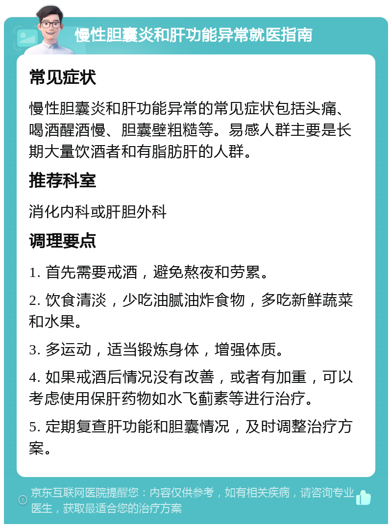 慢性胆囊炎和肝功能异常就医指南 常见症状 慢性胆囊炎和肝功能异常的常见症状包括头痛、喝酒醒酒慢、胆囊壁粗糙等。易感人群主要是长期大量饮酒者和有脂肪肝的人群。 推荐科室 消化内科或肝胆外科 调理要点 1. 首先需要戒酒，避免熬夜和劳累。 2. 饮食清淡，少吃油腻油炸食物，多吃新鲜蔬菜和水果。 3. 多运动，适当锻炼身体，增强体质。 4. 如果戒酒后情况没有改善，或者有加重，可以考虑使用保肝药物如水飞蓟素等进行治疗。 5. 定期复查肝功能和胆囊情况，及时调整治疗方案。