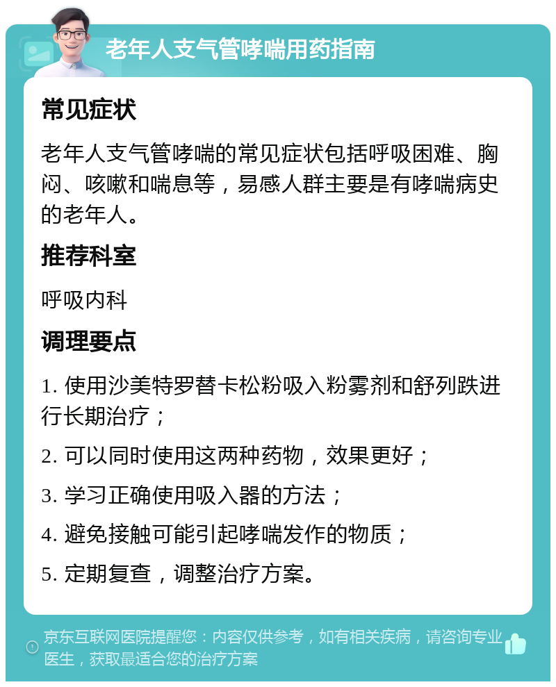 老年人支气管哮喘用药指南 常见症状 老年人支气管哮喘的常见症状包括呼吸困难、胸闷、咳嗽和喘息等，易感人群主要是有哮喘病史的老年人。 推荐科室 呼吸内科 调理要点 1. 使用沙美特罗替卡松粉吸入粉雾剂和舒列跌进行长期治疗； 2. 可以同时使用这两种药物，效果更好； 3. 学习正确使用吸入器的方法； 4. 避免接触可能引起哮喘发作的物质； 5. 定期复查，调整治疗方案。