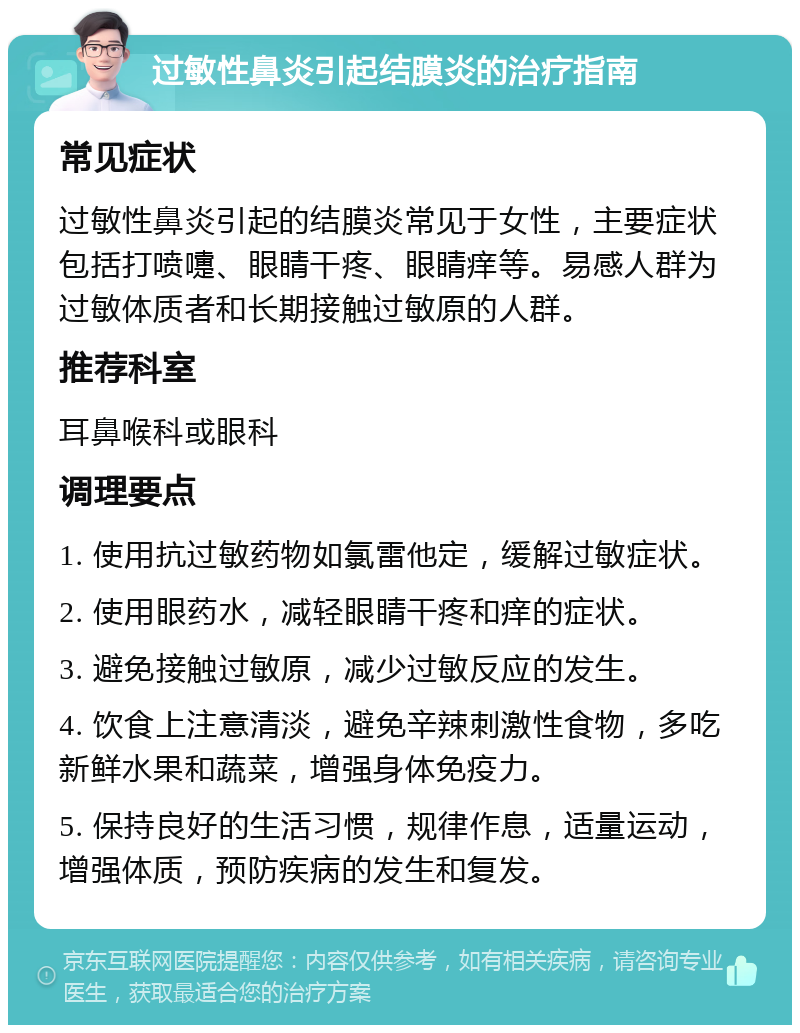 过敏性鼻炎引起结膜炎的治疗指南 常见症状 过敏性鼻炎引起的结膜炎常见于女性，主要症状包括打喷嚏、眼睛干疼、眼睛痒等。易感人群为过敏体质者和长期接触过敏原的人群。 推荐科室 耳鼻喉科或眼科 调理要点 1. 使用抗过敏药物如氯雷他定，缓解过敏症状。 2. 使用眼药水，减轻眼睛干疼和痒的症状。 3. 避免接触过敏原，减少过敏反应的发生。 4. 饮食上注意清淡，避免辛辣刺激性食物，多吃新鲜水果和蔬菜，增强身体免疫力。 5. 保持良好的生活习惯，规律作息，适量运动，增强体质，预防疾病的发生和复发。