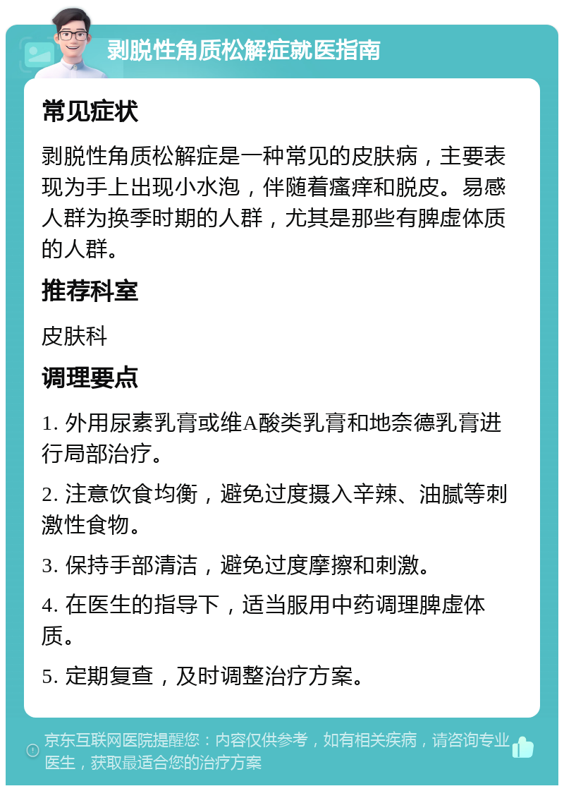 剥脱性角质松解症就医指南 常见症状 剥脱性角质松解症是一种常见的皮肤病，主要表现为手上出现小水泡，伴随着瘙痒和脱皮。易感人群为换季时期的人群，尤其是那些有脾虚体质的人群。 推荐科室 皮肤科 调理要点 1. 外用尿素乳膏或维A酸类乳膏和地奈德乳膏进行局部治疗。 2. 注意饮食均衡，避免过度摄入辛辣、油腻等刺激性食物。 3. 保持手部清洁，避免过度摩擦和刺激。 4. 在医生的指导下，适当服用中药调理脾虚体质。 5. 定期复查，及时调整治疗方案。