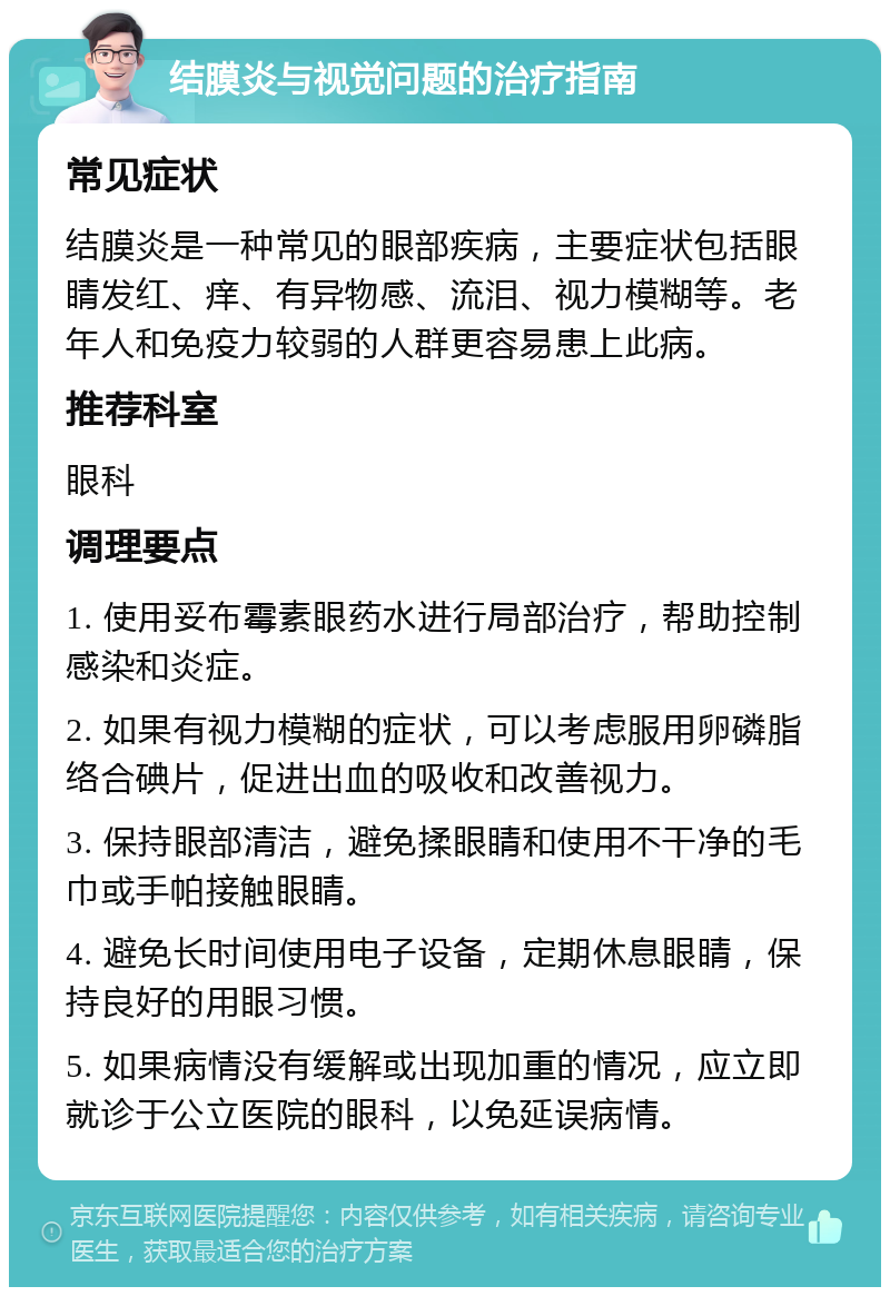 结膜炎与视觉问题的治疗指南 常见症状 结膜炎是一种常见的眼部疾病，主要症状包括眼睛发红、痒、有异物感、流泪、视力模糊等。老年人和免疫力较弱的人群更容易患上此病。 推荐科室 眼科 调理要点 1. 使用妥布霉素眼药水进行局部治疗，帮助控制感染和炎症。 2. 如果有视力模糊的症状，可以考虑服用卵磷脂络合碘片，促进出血的吸收和改善视力。 3. 保持眼部清洁，避免揉眼睛和使用不干净的毛巾或手帕接触眼睛。 4. 避免长时间使用电子设备，定期休息眼睛，保持良好的用眼习惯。 5. 如果病情没有缓解或出现加重的情况，应立即就诊于公立医院的眼科，以免延误病情。