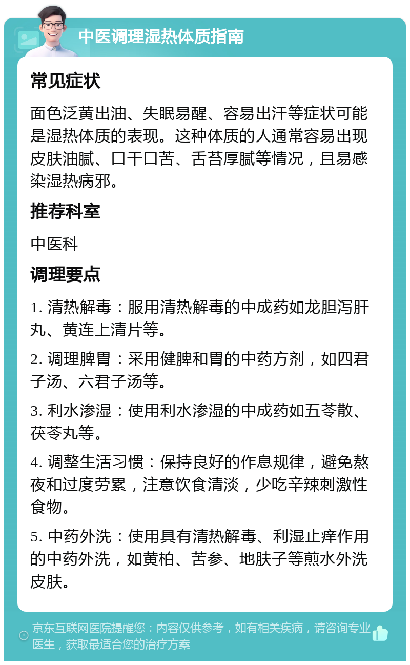 中医调理湿热体质指南 常见症状 面色泛黄出油、失眠易醒、容易出汗等症状可能是湿热体质的表现。这种体质的人通常容易出现皮肤油腻、口干口苦、舌苔厚腻等情况，且易感染湿热病邪。 推荐科室 中医科 调理要点 1. 清热解毒：服用清热解毒的中成药如龙胆泻肝丸、黄连上清片等。 2. 调理脾胃：采用健脾和胃的中药方剂，如四君子汤、六君子汤等。 3. 利水渗湿：使用利水渗湿的中成药如五苓散、茯苓丸等。 4. 调整生活习惯：保持良好的作息规律，避免熬夜和过度劳累，注意饮食清淡，少吃辛辣刺激性食物。 5. 中药外洗：使用具有清热解毒、利湿止痒作用的中药外洗，如黄柏、苦参、地肤子等煎水外洗皮肤。