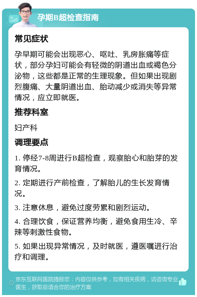 孕期B超检查指南 常见症状 孕早期可能会出现恶心、呕吐、乳房胀痛等症状，部分孕妇可能会有轻微的阴道出血或褐色分泌物，这些都是正常的生理现象。但如果出现剧烈腹痛、大量阴道出血、胎动减少或消失等异常情况，应立即就医。 推荐科室 妇产科 调理要点 1. 停经7-8周进行B超检查，观察胎心和胎芽的发育情况。 2. 定期进行产前检查，了解胎儿的生长发育情况。 3. 注意休息，避免过度劳累和剧烈运动。 4. 合理饮食，保证营养均衡，避免食用生冷、辛辣等刺激性食物。 5. 如果出现异常情况，及时就医，遵医嘱进行治疗和调理。