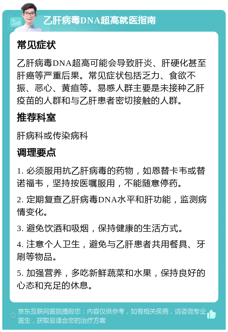 乙肝病毒DNA超高就医指南 常见症状 乙肝病毒DNA超高可能会导致肝炎、肝硬化甚至肝癌等严重后果。常见症状包括乏力、食欲不振、恶心、黄疸等。易感人群主要是未接种乙肝疫苗的人群和与乙肝患者密切接触的人群。 推荐科室 肝病科或传染病科 调理要点 1. 必须服用抗乙肝病毒的药物，如恩替卡韦或替诺福韦，坚持按医嘱服用，不能随意停药。 2. 定期复查乙肝病毒DNA水平和肝功能，监测病情变化。 3. 避免饮酒和吸烟，保持健康的生活方式。 4. 注意个人卫生，避免与乙肝患者共用餐具、牙刷等物品。 5. 加强营养，多吃新鲜蔬菜和水果，保持良好的心态和充足的休息。