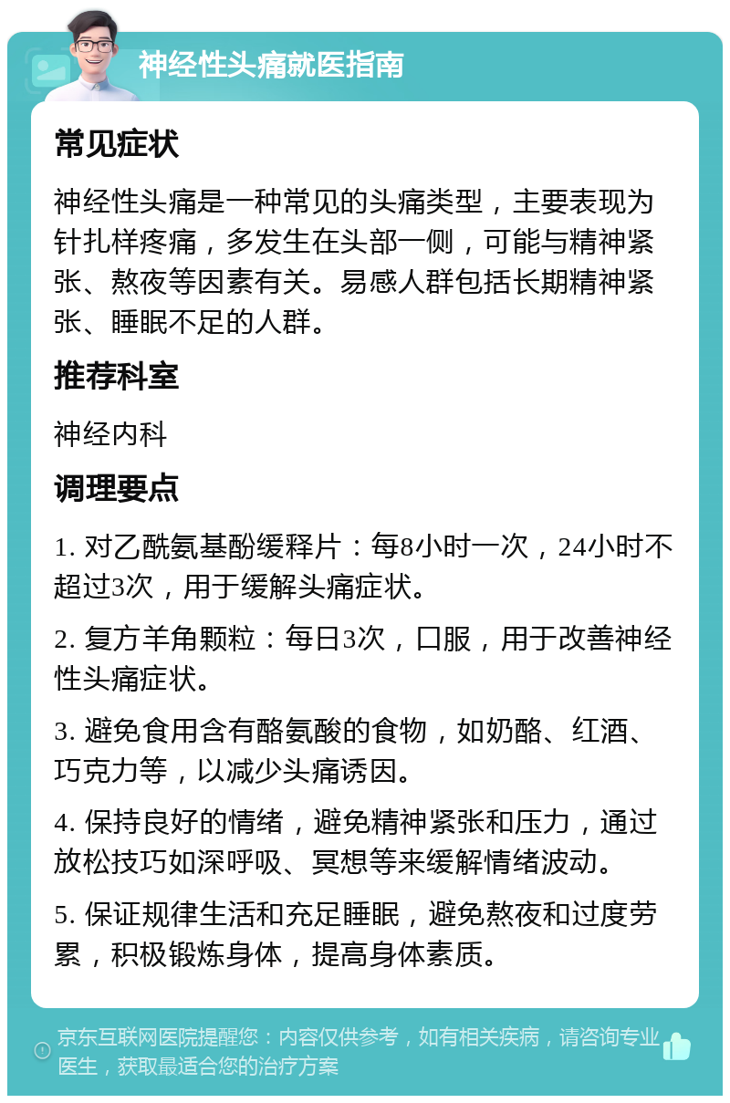 神经性头痛就医指南 常见症状 神经性头痛是一种常见的头痛类型，主要表现为针扎样疼痛，多发生在头部一侧，可能与精神紧张、熬夜等因素有关。易感人群包括长期精神紧张、睡眠不足的人群。 推荐科室 神经内科 调理要点 1. 对乙酰氨基酚缓释片：每8小时一次，24小时不超过3次，用于缓解头痛症状。 2. 复方羊角颗粒：每日3次，口服，用于改善神经性头痛症状。 3. 避免食用含有酪氨酸的食物，如奶酪、红酒、巧克力等，以减少头痛诱因。 4. 保持良好的情绪，避免精神紧张和压力，通过放松技巧如深呼吸、冥想等来缓解情绪波动。 5. 保证规律生活和充足睡眠，避免熬夜和过度劳累，积极锻炼身体，提高身体素质。