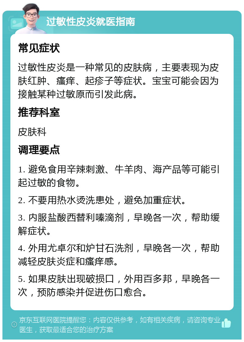 过敏性皮炎就医指南 常见症状 过敏性皮炎是一种常见的皮肤病，主要表现为皮肤红肿、瘙痒、起疹子等症状。宝宝可能会因为接触某种过敏原而引发此病。 推荐科室 皮肤科 调理要点 1. 避免食用辛辣刺激、牛羊肉、海产品等可能引起过敏的食物。 2. 不要用热水烫洗患处，避免加重症状。 3. 内服盐酸西替利嗪滴剂，早晚各一次，帮助缓解症状。 4. 外用尤卓尔和炉甘石洗剂，早晚各一次，帮助减轻皮肤炎症和瘙痒感。 5. 如果皮肤出现破损口，外用百多邦，早晚各一次，预防感染并促进伤口愈合。