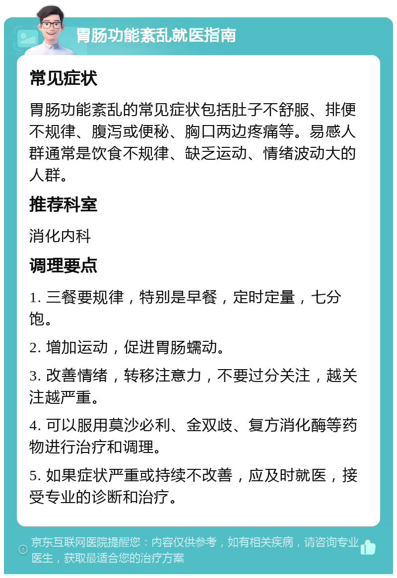 胃肠功能紊乱就医指南 常见症状 胃肠功能紊乱的常见症状包括肚子不舒服、排便不规律、腹泻或便秘、胸口两边疼痛等。易感人群通常是饮食不规律、缺乏运动、情绪波动大的人群。 推荐科室 消化内科 调理要点 1. 三餐要规律，特别是早餐，定时定量，七分饱。 2. 增加运动，促进胃肠蠕动。 3. 改善情绪，转移注意力，不要过分关注，越关注越严重。 4. 可以服用莫沙必利、金双歧、复方消化酶等药物进行治疗和调理。 5. 如果症状严重或持续不改善，应及时就医，接受专业的诊断和治疗。