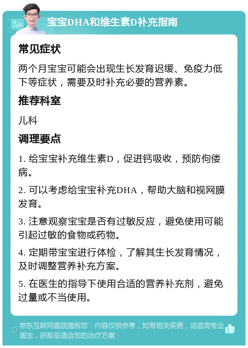 宝宝DHA和维生素D补充指南 常见症状 两个月宝宝可能会出现生长发育迟缓、免疫力低下等症状，需要及时补充必要的营养素。 推荐科室 儿科 调理要点 1. 给宝宝补充维生素D，促进钙吸收，预防佝偻病。 2. 可以考虑给宝宝补充DHA，帮助大脑和视网膜发育。 3. 注意观察宝宝是否有过敏反应，避免使用可能引起过敏的食物或药物。 4. 定期带宝宝进行体检，了解其生长发育情况，及时调整营养补充方案。 5. 在医生的指导下使用合适的营养补充剂，避免过量或不当使用。