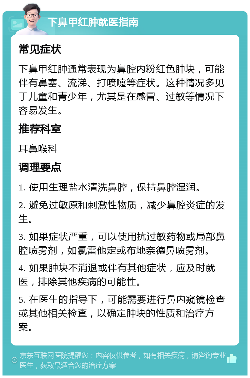 下鼻甲红肿就医指南 常见症状 下鼻甲红肿通常表现为鼻腔内粉红色肿块，可能伴有鼻塞、流涕、打喷嚏等症状。这种情况多见于儿童和青少年，尤其是在感冒、过敏等情况下容易发生。 推荐科室 耳鼻喉科 调理要点 1. 使用生理盐水清洗鼻腔，保持鼻腔湿润。 2. 避免过敏原和刺激性物质，减少鼻腔炎症的发生。 3. 如果症状严重，可以使用抗过敏药物或局部鼻腔喷雾剂，如氯雷他定或布地奈德鼻喷雾剂。 4. 如果肿块不消退或伴有其他症状，应及时就医，排除其他疾病的可能性。 5. 在医生的指导下，可能需要进行鼻内窥镜检查或其他相关检查，以确定肿块的性质和治疗方案。