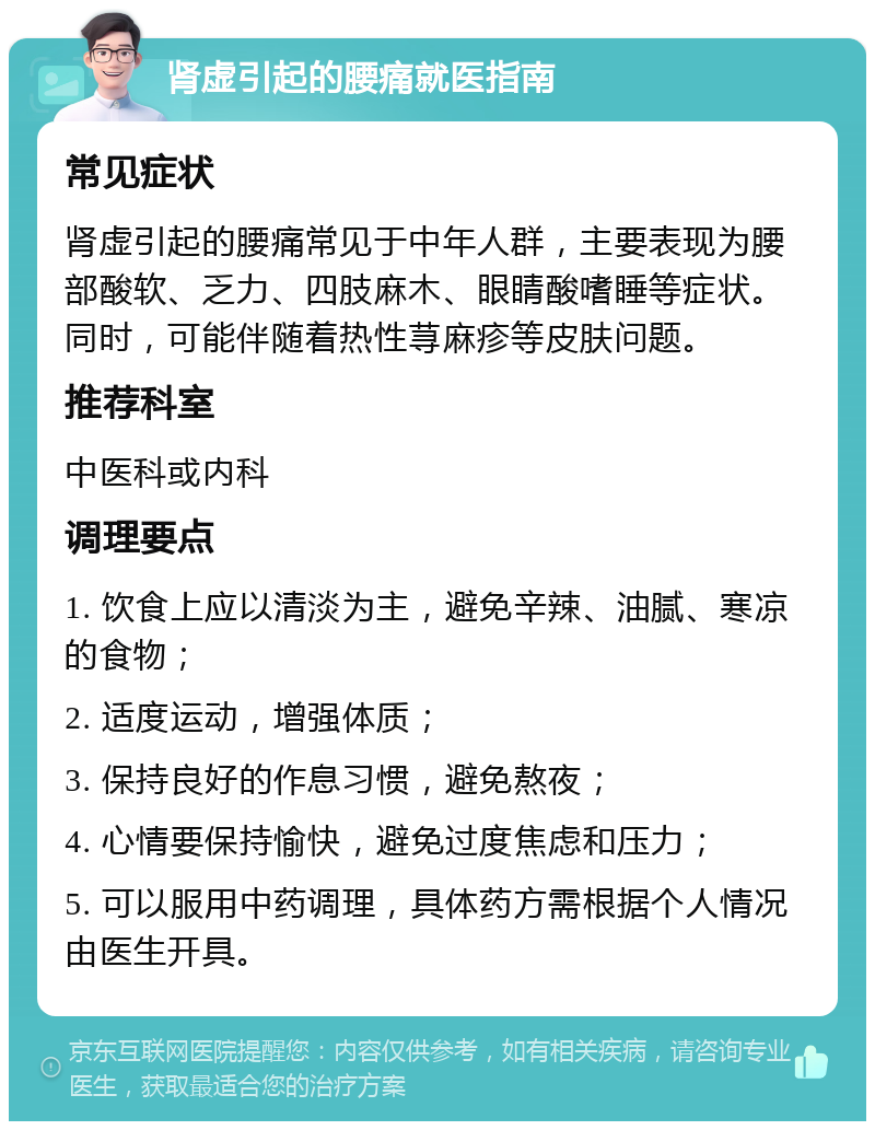 肾虚引起的腰痛就医指南 常见症状 肾虚引起的腰痛常见于中年人群，主要表现为腰部酸软、乏力、四肢麻木、眼睛酸嗜睡等症状。同时，可能伴随着热性荨麻疹等皮肤问题。 推荐科室 中医科或内科 调理要点 1. 饮食上应以清淡为主，避免辛辣、油腻、寒凉的食物； 2. 适度运动，增强体质； 3. 保持良好的作息习惯，避免熬夜； 4. 心情要保持愉快，避免过度焦虑和压力； 5. 可以服用中药调理，具体药方需根据个人情况由医生开具。