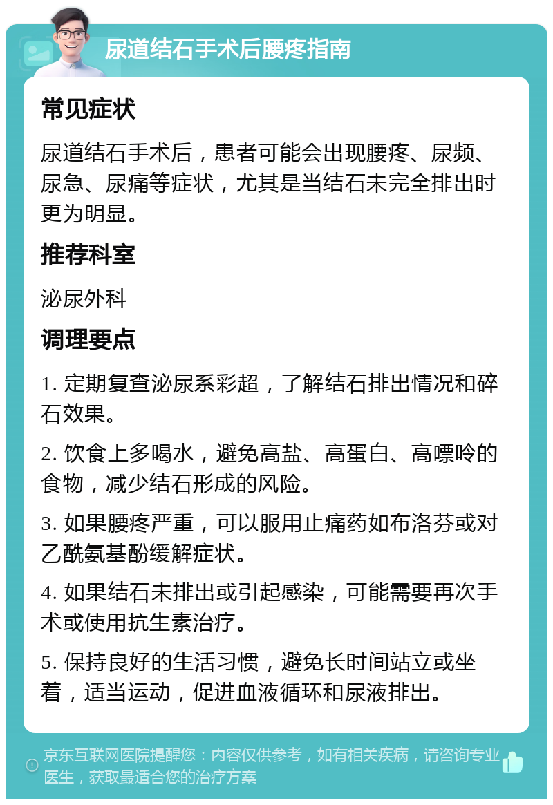 尿道结石手术后腰疼指南 常见症状 尿道结石手术后，患者可能会出现腰疼、尿频、尿急、尿痛等症状，尤其是当结石未完全排出时更为明显。 推荐科室 泌尿外科 调理要点 1. 定期复查泌尿系彩超，了解结石排出情况和碎石效果。 2. 饮食上多喝水，避免高盐、高蛋白、高嘌呤的食物，减少结石形成的风险。 3. 如果腰疼严重，可以服用止痛药如布洛芬或对乙酰氨基酚缓解症状。 4. 如果结石未排出或引起感染，可能需要再次手术或使用抗生素治疗。 5. 保持良好的生活习惯，避免长时间站立或坐着，适当运动，促进血液循环和尿液排出。