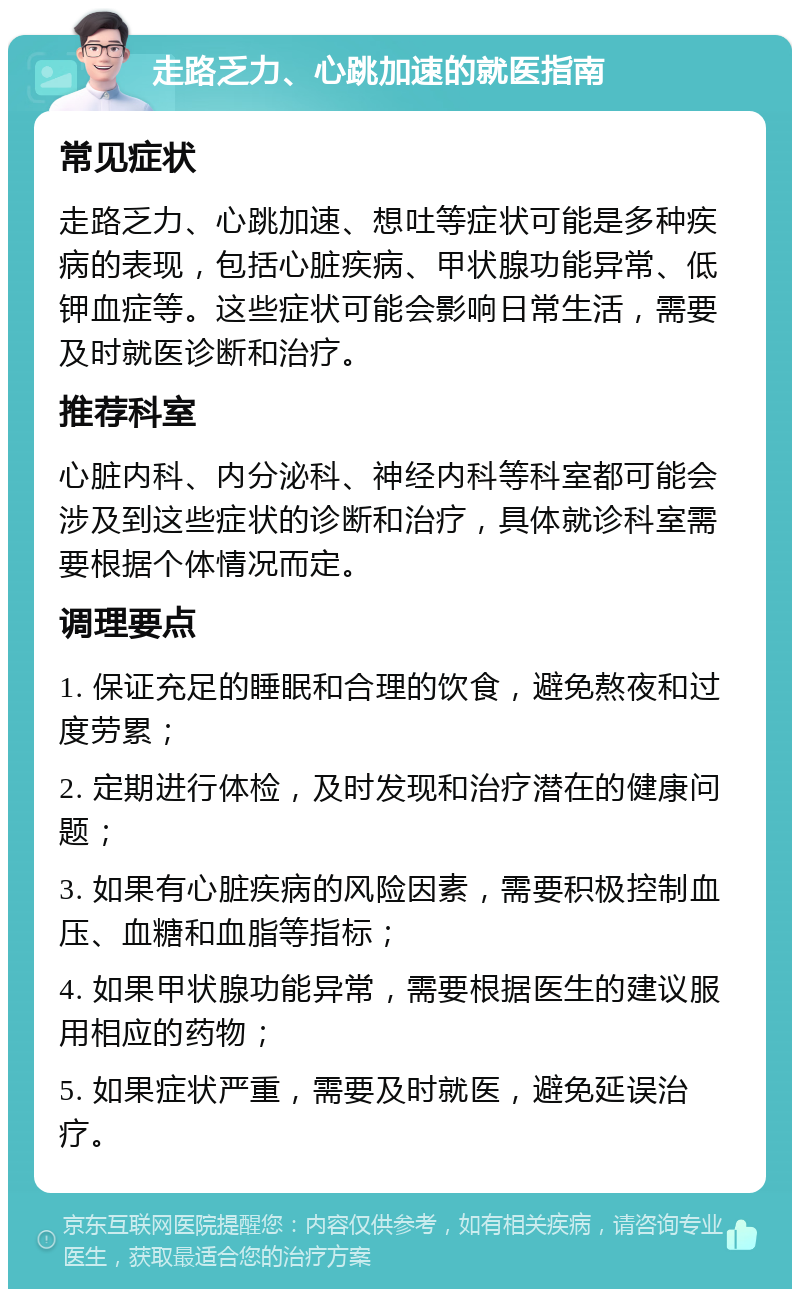 走路乏力、心跳加速的就医指南 常见症状 走路乏力、心跳加速、想吐等症状可能是多种疾病的表现，包括心脏疾病、甲状腺功能异常、低钾血症等。这些症状可能会影响日常生活，需要及时就医诊断和治疗。 推荐科室 心脏内科、内分泌科、神经内科等科室都可能会涉及到这些症状的诊断和治疗，具体就诊科室需要根据个体情况而定。 调理要点 1. 保证充足的睡眠和合理的饮食，避免熬夜和过度劳累； 2. 定期进行体检，及时发现和治疗潜在的健康问题； 3. 如果有心脏疾病的风险因素，需要积极控制血压、血糖和血脂等指标； 4. 如果甲状腺功能异常，需要根据医生的建议服用相应的药物； 5. 如果症状严重，需要及时就医，避免延误治疗。