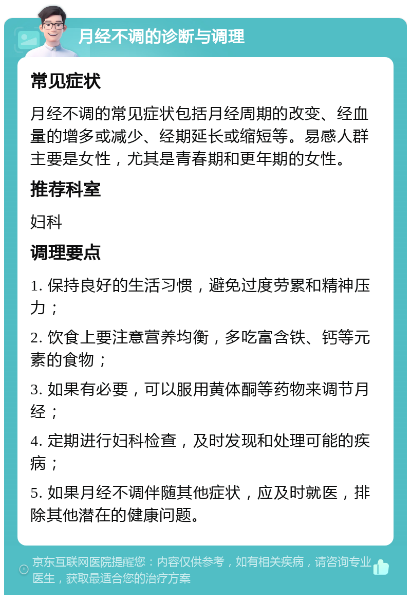 月经不调的诊断与调理 常见症状 月经不调的常见症状包括月经周期的改变、经血量的增多或减少、经期延长或缩短等。易感人群主要是女性，尤其是青春期和更年期的女性。 推荐科室 妇科 调理要点 1. 保持良好的生活习惯，避免过度劳累和精神压力； 2. 饮食上要注意营养均衡，多吃富含铁、钙等元素的食物； 3. 如果有必要，可以服用黄体酮等药物来调节月经； 4. 定期进行妇科检查，及时发现和处理可能的疾病； 5. 如果月经不调伴随其他症状，应及时就医，排除其他潜在的健康问题。