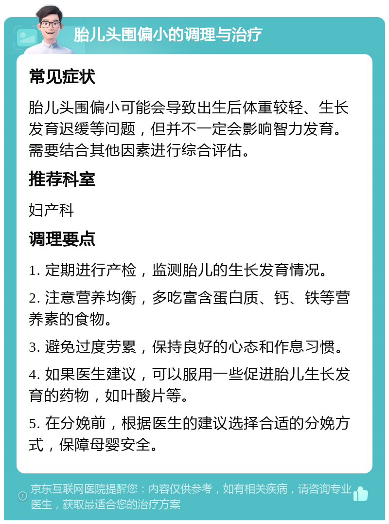 胎儿头围偏小的调理与治疗 常见症状 胎儿头围偏小可能会导致出生后体重较轻、生长发育迟缓等问题，但并不一定会影响智力发育。需要结合其他因素进行综合评估。 推荐科室 妇产科 调理要点 1. 定期进行产检，监测胎儿的生长发育情况。 2. 注意营养均衡，多吃富含蛋白质、钙、铁等营养素的食物。 3. 避免过度劳累，保持良好的心态和作息习惯。 4. 如果医生建议，可以服用一些促进胎儿生长发育的药物，如叶酸片等。 5. 在分娩前，根据医生的建议选择合适的分娩方式，保障母婴安全。