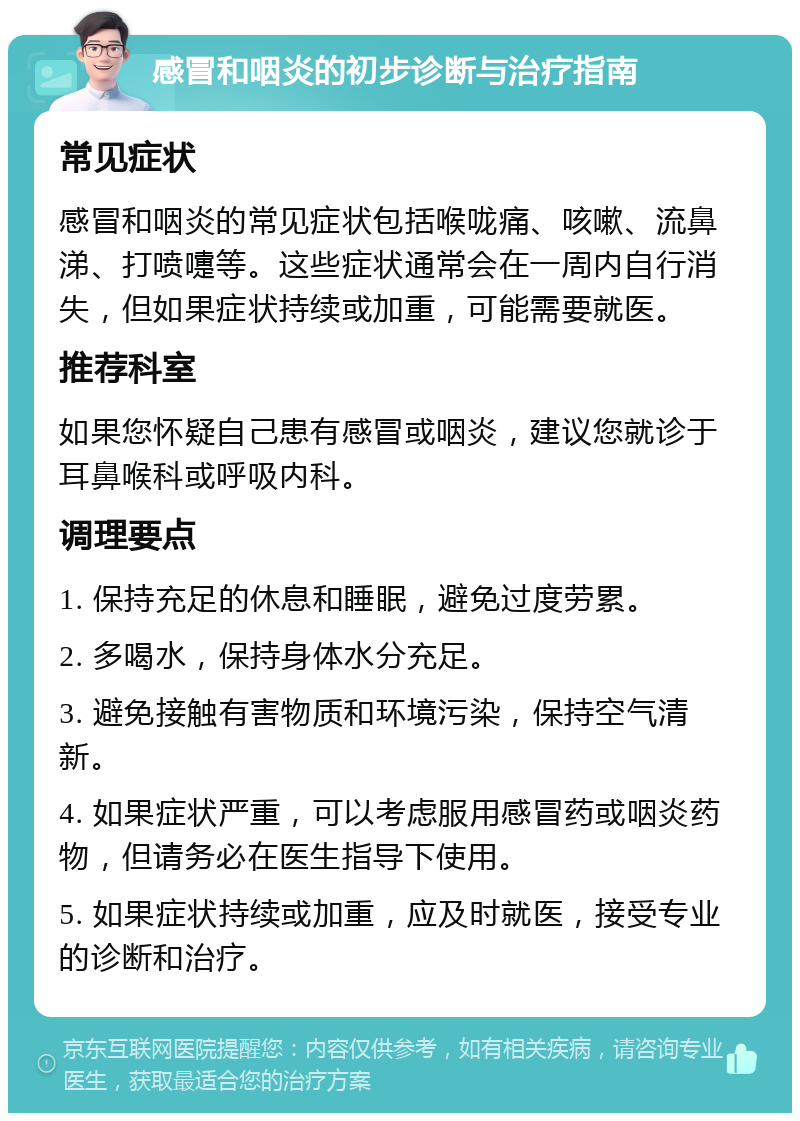 感冒和咽炎的初步诊断与治疗指南 常见症状 感冒和咽炎的常见症状包括喉咙痛、咳嗽、流鼻涕、打喷嚏等。这些症状通常会在一周内自行消失，但如果症状持续或加重，可能需要就医。 推荐科室 如果您怀疑自己患有感冒或咽炎，建议您就诊于耳鼻喉科或呼吸内科。 调理要点 1. 保持充足的休息和睡眠，避免过度劳累。 2. 多喝水，保持身体水分充足。 3. 避免接触有害物质和环境污染，保持空气清新。 4. 如果症状严重，可以考虑服用感冒药或咽炎药物，但请务必在医生指导下使用。 5. 如果症状持续或加重，应及时就医，接受专业的诊断和治疗。