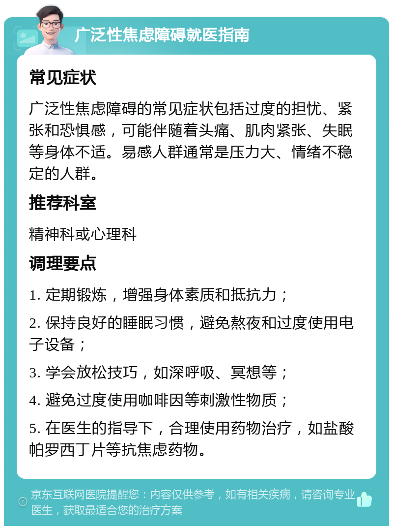 广泛性焦虑障碍就医指南 常见症状 广泛性焦虑障碍的常见症状包括过度的担忧、紧张和恐惧感，可能伴随着头痛、肌肉紧张、失眠等身体不适。易感人群通常是压力大、情绪不稳定的人群。 推荐科室 精神科或心理科 调理要点 1. 定期锻炼，增强身体素质和抵抗力； 2. 保持良好的睡眠习惯，避免熬夜和过度使用电子设备； 3. 学会放松技巧，如深呼吸、冥想等； 4. 避免过度使用咖啡因等刺激性物质； 5. 在医生的指导下，合理使用药物治疗，如盐酸帕罗西丁片等抗焦虑药物。