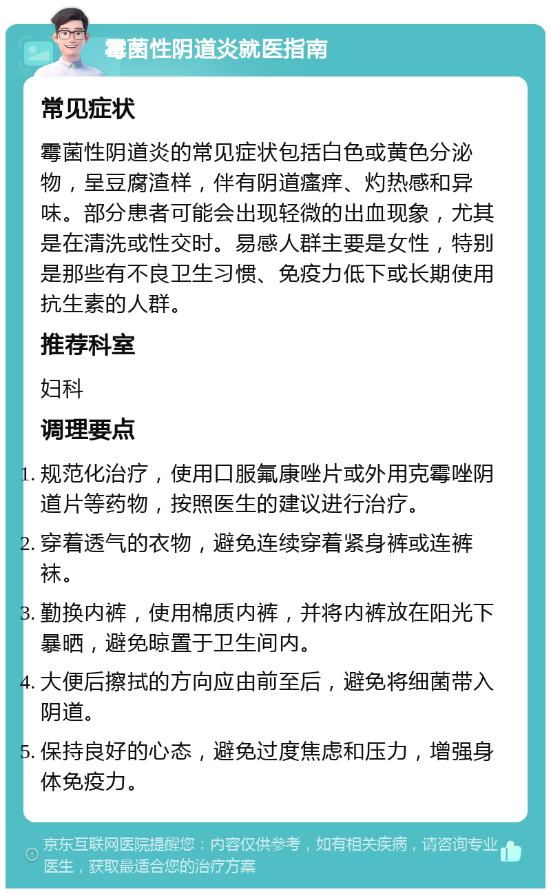 霉菌性阴道炎就医指南 常见症状 霉菌性阴道炎的常见症状包括白色或黄色分泌物，呈豆腐渣样，伴有阴道瘙痒、灼热感和异味。部分患者可能会出现轻微的出血现象，尤其是在清洗或性交时。易感人群主要是女性，特别是那些有不良卫生习惯、免疫力低下或长期使用抗生素的人群。 推荐科室 妇科 调理要点 规范化治疗，使用口服氟康唑片或外用克霉唑阴道片等药物，按照医生的建议进行治疗。 穿着透气的衣物，避免连续穿着紧身裤或连裤袜。 勤换内裤，使用棉质内裤，并将内裤放在阳光下暴晒，避免晾置于卫生间内。 大便后擦拭的方向应由前至后，避免将细菌带入阴道。 保持良好的心态，避免过度焦虑和压力，增强身体免疫力。