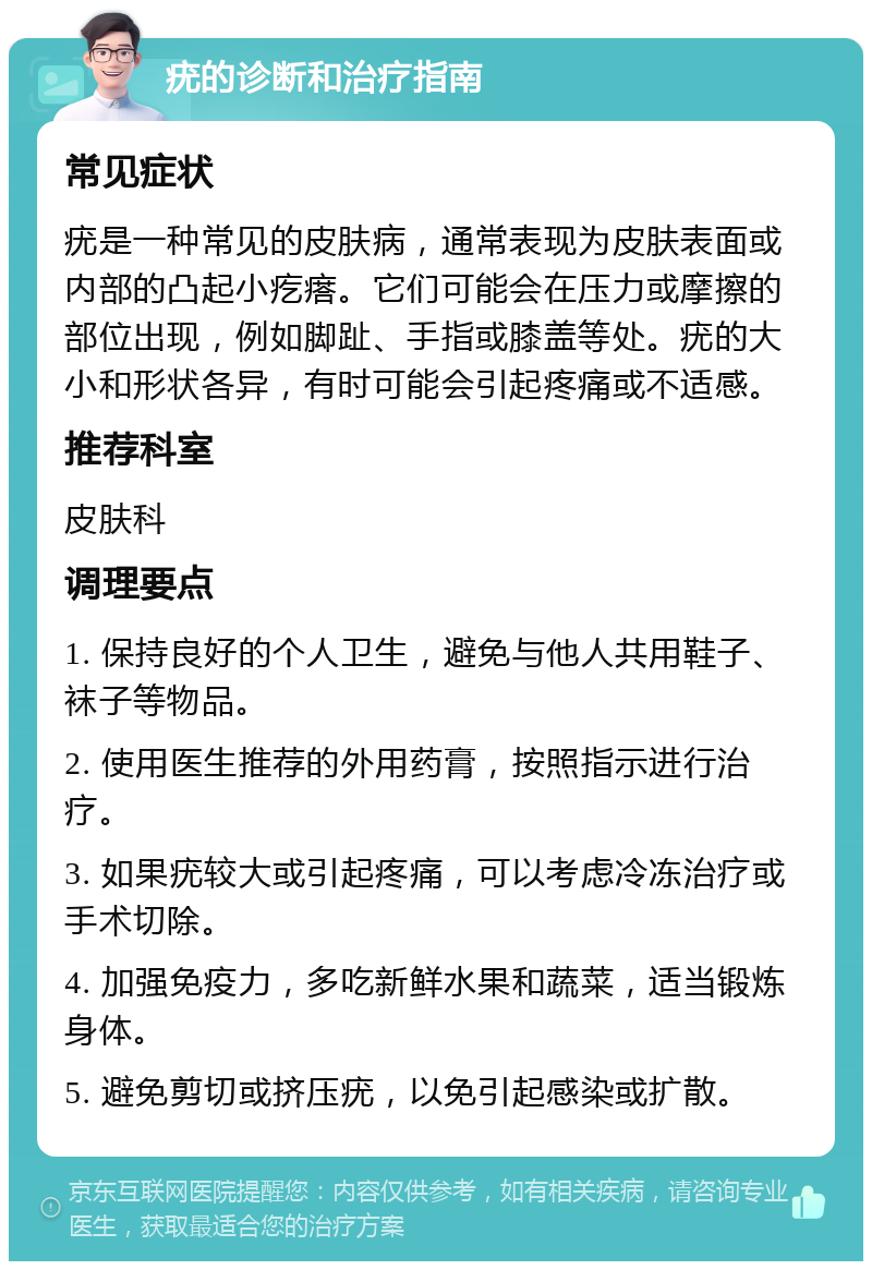 疣的诊断和治疗指南 常见症状 疣是一种常见的皮肤病，通常表现为皮肤表面或内部的凸起小疙瘩。它们可能会在压力或摩擦的部位出现，例如脚趾、手指或膝盖等处。疣的大小和形状各异，有时可能会引起疼痛或不适感。 推荐科室 皮肤科 调理要点 1. 保持良好的个人卫生，避免与他人共用鞋子、袜子等物品。 2. 使用医生推荐的外用药膏，按照指示进行治疗。 3. 如果疣较大或引起疼痛，可以考虑冷冻治疗或手术切除。 4. 加强免疫力，多吃新鲜水果和蔬菜，适当锻炼身体。 5. 避免剪切或挤压疣，以免引起感染或扩散。