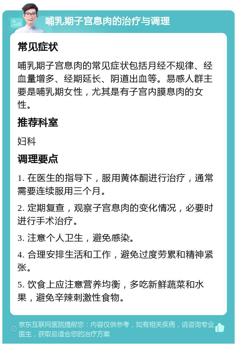 哺乳期子宫息肉的治疗与调理 常见症状 哺乳期子宫息肉的常见症状包括月经不规律、经血量增多、经期延长、阴道出血等。易感人群主要是哺乳期女性，尤其是有子宫内膜息肉的女性。 推荐科室 妇科 调理要点 1. 在医生的指导下，服用黄体酮进行治疗，通常需要连续服用三个月。 2. 定期复查，观察子宫息肉的变化情况，必要时进行手术治疗。 3. 注意个人卫生，避免感染。 4. 合理安排生活和工作，避免过度劳累和精神紧张。 5. 饮食上应注意营养均衡，多吃新鲜蔬菜和水果，避免辛辣刺激性食物。