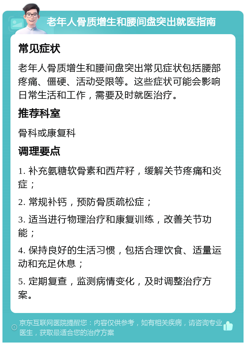 老年人骨质增生和腰间盘突出就医指南 常见症状 老年人骨质增生和腰间盘突出常见症状包括腰部疼痛、僵硬、活动受限等。这些症状可能会影响日常生活和工作，需要及时就医治疗。 推荐科室 骨科或康复科 调理要点 1. 补充氨糖软骨素和西芹籽，缓解关节疼痛和炎症； 2. 常规补钙，预防骨质疏松症； 3. 适当进行物理治疗和康复训练，改善关节功能； 4. 保持良好的生活习惯，包括合理饮食、适量运动和充足休息； 5. 定期复查，监测病情变化，及时调整治疗方案。