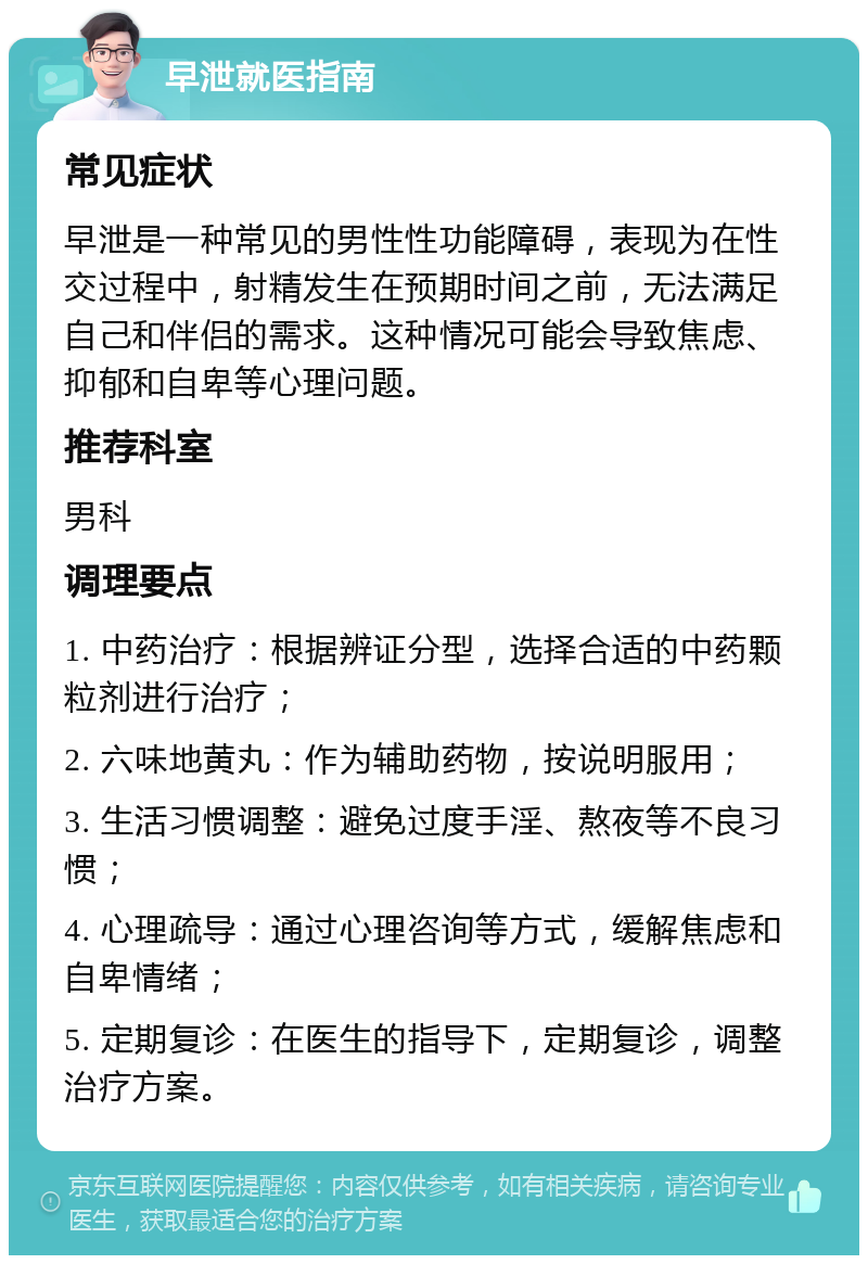 早泄就医指南 常见症状 早泄是一种常见的男性性功能障碍，表现为在性交过程中，射精发生在预期时间之前，无法满足自己和伴侣的需求。这种情况可能会导致焦虑、抑郁和自卑等心理问题。 推荐科室 男科 调理要点 1. 中药治疗：根据辨证分型，选择合适的中药颗粒剂进行治疗； 2. 六味地黄丸：作为辅助药物，按说明服用； 3. 生活习惯调整：避免过度手淫、熬夜等不良习惯； 4. 心理疏导：通过心理咨询等方式，缓解焦虑和自卑情绪； 5. 定期复诊：在医生的指导下，定期复诊，调整治疗方案。