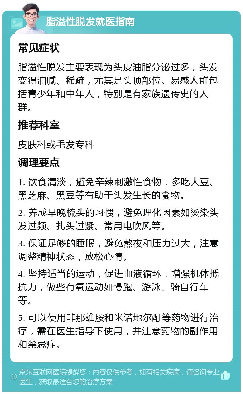 脂溢性脱发就医指南 常见症状 脂溢性脱发主要表现为头皮油脂分泌过多，头发变得油腻、稀疏，尤其是头顶部位。易感人群包括青少年和中年人，特别是有家族遗传史的人群。 推荐科室 皮肤科或毛发专科 调理要点 1. 饮食清淡，避免辛辣刺激性食物，多吃大豆、黑芝麻、黑豆等有助于头发生长的食物。 2. 养成早晚梳头的习惯，避免理化因素如烫染头发过频、扎头过紧、常用电吹风等。 3. 保证足够的睡眠，避免熬夜和压力过大，注意调整精神状态，放松心情。 4. 坚持适当的运动，促进血液循环，增强机体抵抗力，做些有氧运动如慢跑、游泳、骑自行车等。 5. 可以使用非那雄胺和米诺地尔酊等药物进行治疗，需在医生指导下使用，并注意药物的副作用和禁忌症。