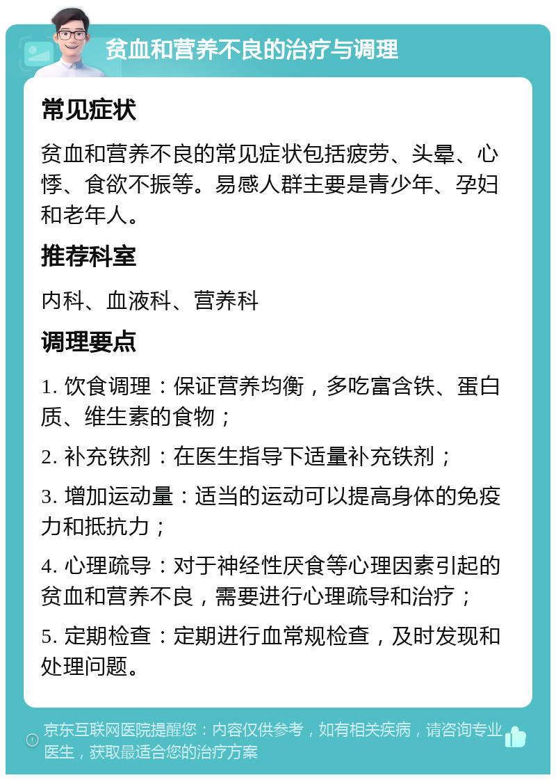 贫血和营养不良的治疗与调理 常见症状 贫血和营养不良的常见症状包括疲劳、头晕、心悸、食欲不振等。易感人群主要是青少年、孕妇和老年人。 推荐科室 内科、血液科、营养科 调理要点 1. 饮食调理：保证营养均衡，多吃富含铁、蛋白质、维生素的食物； 2. 补充铁剂：在医生指导下适量补充铁剂； 3. 增加运动量：适当的运动可以提高身体的免疫力和抵抗力； 4. 心理疏导：对于神经性厌食等心理因素引起的贫血和营养不良，需要进行心理疏导和治疗； 5. 定期检查：定期进行血常规检查，及时发现和处理问题。