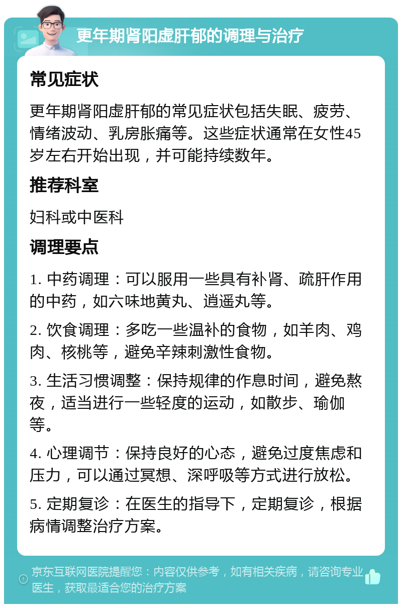 更年期肾阳虚肝郁的调理与治疗 常见症状 更年期肾阳虚肝郁的常见症状包括失眠、疲劳、情绪波动、乳房胀痛等。这些症状通常在女性45岁左右开始出现，并可能持续数年。 推荐科室 妇科或中医科 调理要点 1. 中药调理：可以服用一些具有补肾、疏肝作用的中药，如六味地黄丸、逍遥丸等。 2. 饮食调理：多吃一些温补的食物，如羊肉、鸡肉、核桃等，避免辛辣刺激性食物。 3. 生活习惯调整：保持规律的作息时间，避免熬夜，适当进行一些轻度的运动，如散步、瑜伽等。 4. 心理调节：保持良好的心态，避免过度焦虑和压力，可以通过冥想、深呼吸等方式进行放松。 5. 定期复诊：在医生的指导下，定期复诊，根据病情调整治疗方案。