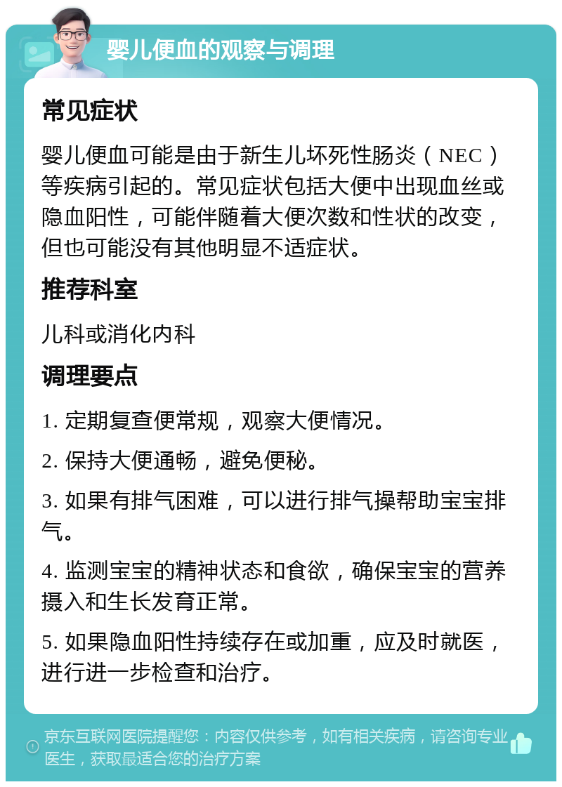 婴儿便血的观察与调理 常见症状 婴儿便血可能是由于新生儿坏死性肠炎（NEC）等疾病引起的。常见症状包括大便中出现血丝或隐血阳性，可能伴随着大便次数和性状的改变，但也可能没有其他明显不适症状。 推荐科室 儿科或消化内科 调理要点 1. 定期复查便常规，观察大便情况。 2. 保持大便通畅，避免便秘。 3. 如果有排气困难，可以进行排气操帮助宝宝排气。 4. 监测宝宝的精神状态和食欲，确保宝宝的营养摄入和生长发育正常。 5. 如果隐血阳性持续存在或加重，应及时就医，进行进一步检查和治疗。