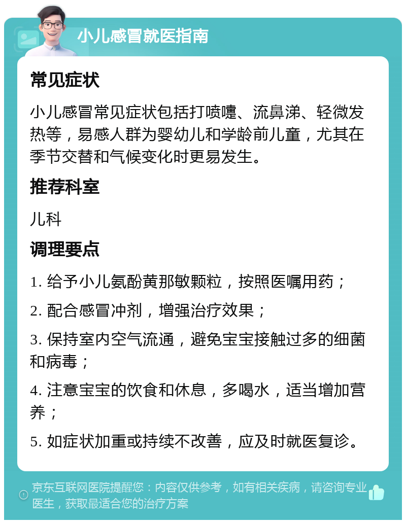 小儿感冒就医指南 常见症状 小儿感冒常见症状包括打喷嚏、流鼻涕、轻微发热等，易感人群为婴幼儿和学龄前儿童，尤其在季节交替和气候变化时更易发生。 推荐科室 儿科 调理要点 1. 给予小儿氨酚黄那敏颗粒，按照医嘱用药； 2. 配合感冒冲剂，增强治疗效果； 3. 保持室内空气流通，避免宝宝接触过多的细菌和病毒； 4. 注意宝宝的饮食和休息，多喝水，适当增加营养； 5. 如症状加重或持续不改善，应及时就医复诊。