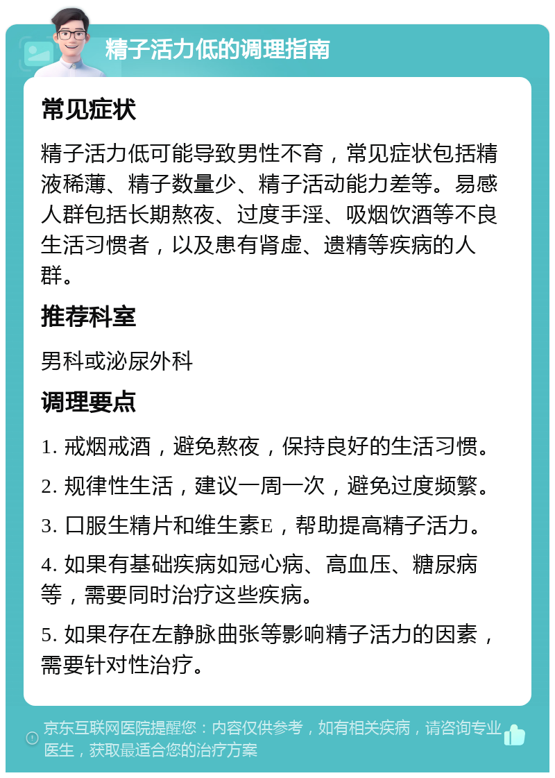 精子活力低的调理指南 常见症状 精子活力低可能导致男性不育，常见症状包括精液稀薄、精子数量少、精子活动能力差等。易感人群包括长期熬夜、过度手淫、吸烟饮酒等不良生活习惯者，以及患有肾虚、遗精等疾病的人群。 推荐科室 男科或泌尿外科 调理要点 1. 戒烟戒酒，避免熬夜，保持良好的生活习惯。 2. 规律性生活，建议一周一次，避免过度频繁。 3. 口服生精片和维生素E，帮助提高精子活力。 4. 如果有基础疾病如冠心病、高血压、糖尿病等，需要同时治疗这些疾病。 5. 如果存在左静脉曲张等影响精子活力的因素，需要针对性治疗。