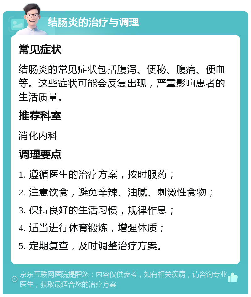 结肠炎的治疗与调理 常见症状 结肠炎的常见症状包括腹泻、便秘、腹痛、便血等。这些症状可能会反复出现，严重影响患者的生活质量。 推荐科室 消化内科 调理要点 1. 遵循医生的治疗方案，按时服药； 2. 注意饮食，避免辛辣、油腻、刺激性食物； 3. 保持良好的生活习惯，规律作息； 4. 适当进行体育锻炼，增强体质； 5. 定期复查，及时调整治疗方案。