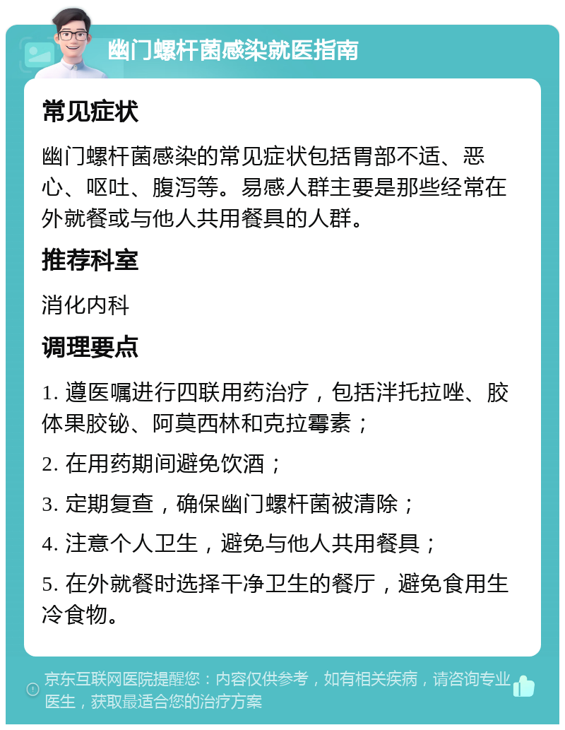 幽门螺杆菌感染就医指南 常见症状 幽门螺杆菌感染的常见症状包括胃部不适、恶心、呕吐、腹泻等。易感人群主要是那些经常在外就餐或与他人共用餐具的人群。 推荐科室 消化内科 调理要点 1. 遵医嘱进行四联用药治疗，包括泮托拉唑、胶体果胶铋、阿莫西林和克拉霉素； 2. 在用药期间避免饮酒； 3. 定期复查，确保幽门螺杆菌被清除； 4. 注意个人卫生，避免与他人共用餐具； 5. 在外就餐时选择干净卫生的餐厅，避免食用生冷食物。