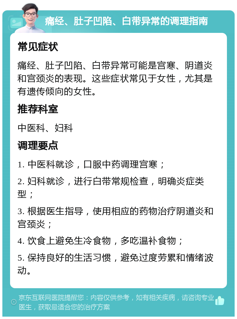 痛经、肚子凹陷、白带异常的调理指南 常见症状 痛经、肚子凹陷、白带异常可能是宫寒、阴道炎和宫颈炎的表现。这些症状常见于女性，尤其是有遗传倾向的女性。 推荐科室 中医科、妇科 调理要点 1. 中医科就诊，口服中药调理宫寒； 2. 妇科就诊，进行白带常规检查，明确炎症类型； 3. 根据医生指导，使用相应的药物治疗阴道炎和宫颈炎； 4. 饮食上避免生冷食物，多吃温补食物； 5. 保持良好的生活习惯，避免过度劳累和情绪波动。