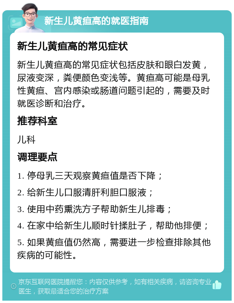 新生儿黄疸高的就医指南 新生儿黄疸高的常见症状 新生儿黄疸高的常见症状包括皮肤和眼白发黄，尿液变深，粪便颜色变浅等。黄疸高可能是母乳性黄疸、宫内感染或肠道问题引起的，需要及时就医诊断和治疗。 推荐科室 儿科 调理要点 1. 停母乳三天观察黄疸值是否下降； 2. 给新生儿口服清肝利胆口服液； 3. 使用中药熏洗方子帮助新生儿排毒； 4. 在家中给新生儿顺时针揉肚子，帮助他排便； 5. 如果黄疸值仍然高，需要进一步检查排除其他疾病的可能性。