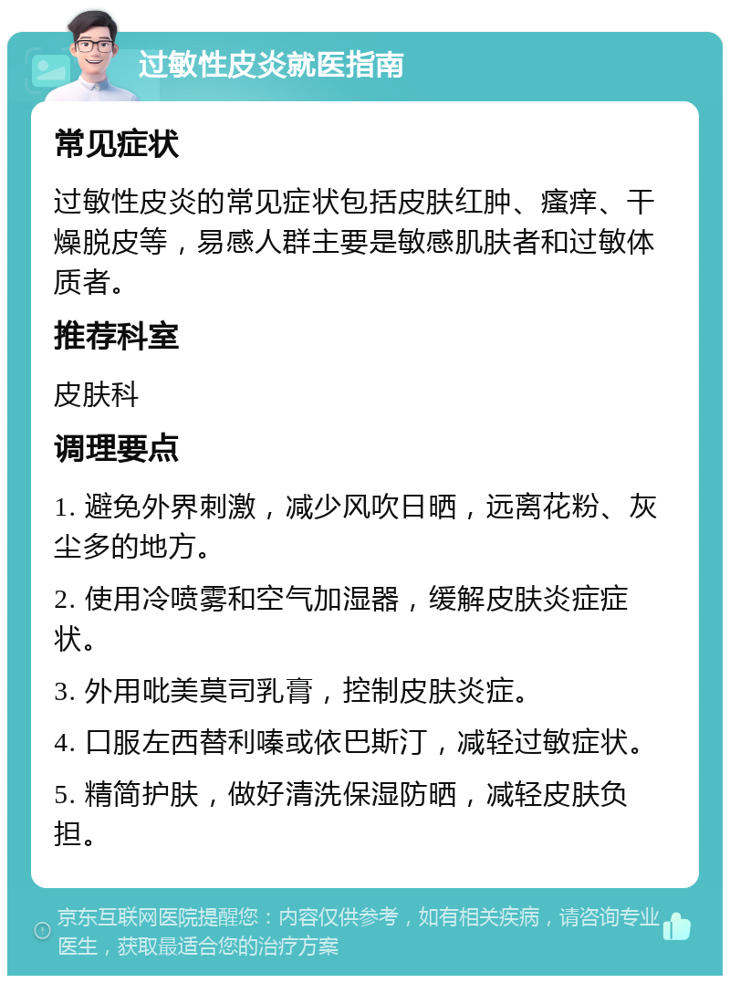 过敏性皮炎就医指南 常见症状 过敏性皮炎的常见症状包括皮肤红肿、瘙痒、干燥脱皮等，易感人群主要是敏感肌肤者和过敏体质者。 推荐科室 皮肤科 调理要点 1. 避免外界刺激，减少风吹日晒，远离花粉、灰尘多的地方。 2. 使用冷喷雾和空气加湿器，缓解皮肤炎症症状。 3. 外用吡美莫司乳膏，控制皮肤炎症。 4. 口服左西替利嗪或依巴斯汀，减轻过敏症状。 5. 精简护肤，做好清洗保湿防晒，减轻皮肤负担。