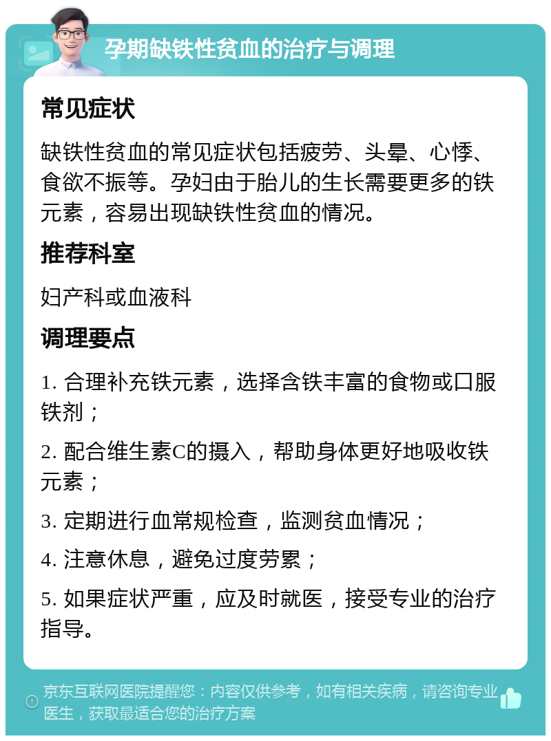 孕期缺铁性贫血的治疗与调理 常见症状 缺铁性贫血的常见症状包括疲劳、头晕、心悸、食欲不振等。孕妇由于胎儿的生长需要更多的铁元素，容易出现缺铁性贫血的情况。 推荐科室 妇产科或血液科 调理要点 1. 合理补充铁元素，选择含铁丰富的食物或口服铁剂； 2. 配合维生素C的摄入，帮助身体更好地吸收铁元素； 3. 定期进行血常规检查，监测贫血情况； 4. 注意休息，避免过度劳累； 5. 如果症状严重，应及时就医，接受专业的治疗指导。