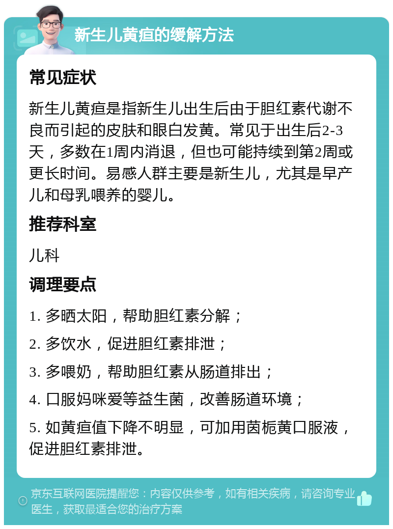 新生儿黄疸的缓解方法 常见症状 新生儿黄疸是指新生儿出生后由于胆红素代谢不良而引起的皮肤和眼白发黄。常见于出生后2-3天，多数在1周内消退，但也可能持续到第2周或更长时间。易感人群主要是新生儿，尤其是早产儿和母乳喂养的婴儿。 推荐科室 儿科 调理要点 1. 多晒太阳，帮助胆红素分解； 2. 多饮水，促进胆红素排泄； 3. 多喂奶，帮助胆红素从肠道排出； 4. 口服妈咪爱等益生菌，改善肠道环境； 5. 如黄疸值下降不明显，可加用茵栀黄口服液，促进胆红素排泄。