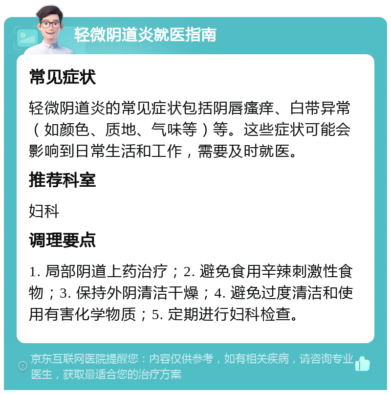 轻微阴道炎就医指南 常见症状 轻微阴道炎的常见症状包括阴唇瘙痒、白带异常（如颜色、质地、气味等）等。这些症状可能会影响到日常生活和工作，需要及时就医。 推荐科室 妇科 调理要点 1. 局部阴道上药治疗；2. 避免食用辛辣刺激性食物；3. 保持外阴清洁干燥；4. 避免过度清洁和使用有害化学物质；5. 定期进行妇科检查。