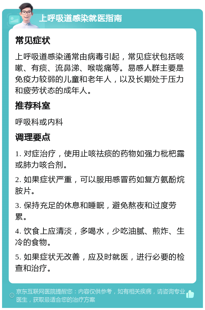 上呼吸道感染就医指南 常见症状 上呼吸道感染通常由病毒引起，常见症状包括咳嗽、有痰、流鼻涕、喉咙痛等。易感人群主要是免疫力较弱的儿童和老年人，以及长期处于压力和疲劳状态的成年人。 推荐科室 呼吸科或内科 调理要点 1. 对症治疗，使用止咳祛痰的药物如强力枇杷露或肺力咳合剂。 2. 如果症状严重，可以服用感冒药如复方氨酚烷胺片。 3. 保持充足的休息和睡眠，避免熬夜和过度劳累。 4. 饮食上应清淡，多喝水，少吃油腻、煎炸、生冷的食物。 5. 如果症状无改善，应及时就医，进行必要的检查和治疗。