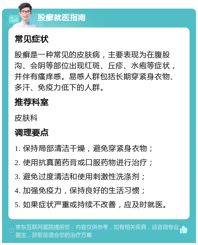 股癣就医指南 常见症状 股癣是一种常见的皮肤病，主要表现为在腹股沟、会阴等部位出现红斑、丘疹、水疱等症状，并伴有瘙痒感。易感人群包括长期穿紧身衣物、多汗、免疫力低下的人群。 推荐科室 皮肤科 调理要点 1. 保持局部清洁干燥，避免穿紧身衣物； 2. 使用抗真菌药膏或口服药物进行治疗； 3. 避免过度清洁和使用刺激性洗涤剂； 4. 加强免疫力，保持良好的生活习惯； 5. 如果症状严重或持续不改善，应及时就医。