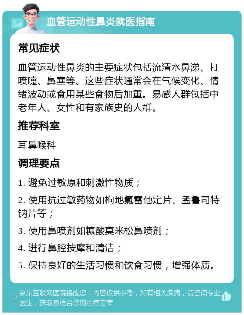 血管运动性鼻炎就医指南 常见症状 血管运动性鼻炎的主要症状包括流清水鼻涕、打喷嚏、鼻塞等。这些症状通常会在气候变化、情绪波动或食用某些食物后加重。易感人群包括中老年人、女性和有家族史的人群。 推荐科室 耳鼻喉科 调理要点 1. 避免过敏原和刺激性物质； 2. 使用抗过敏药物如枸地氯雷他定片、孟鲁司特钠片等； 3. 使用鼻喷剂如糠酸莫米松鼻喷剂； 4. 进行鼻腔按摩和清洁； 5. 保持良好的生活习惯和饮食习惯，增强体质。