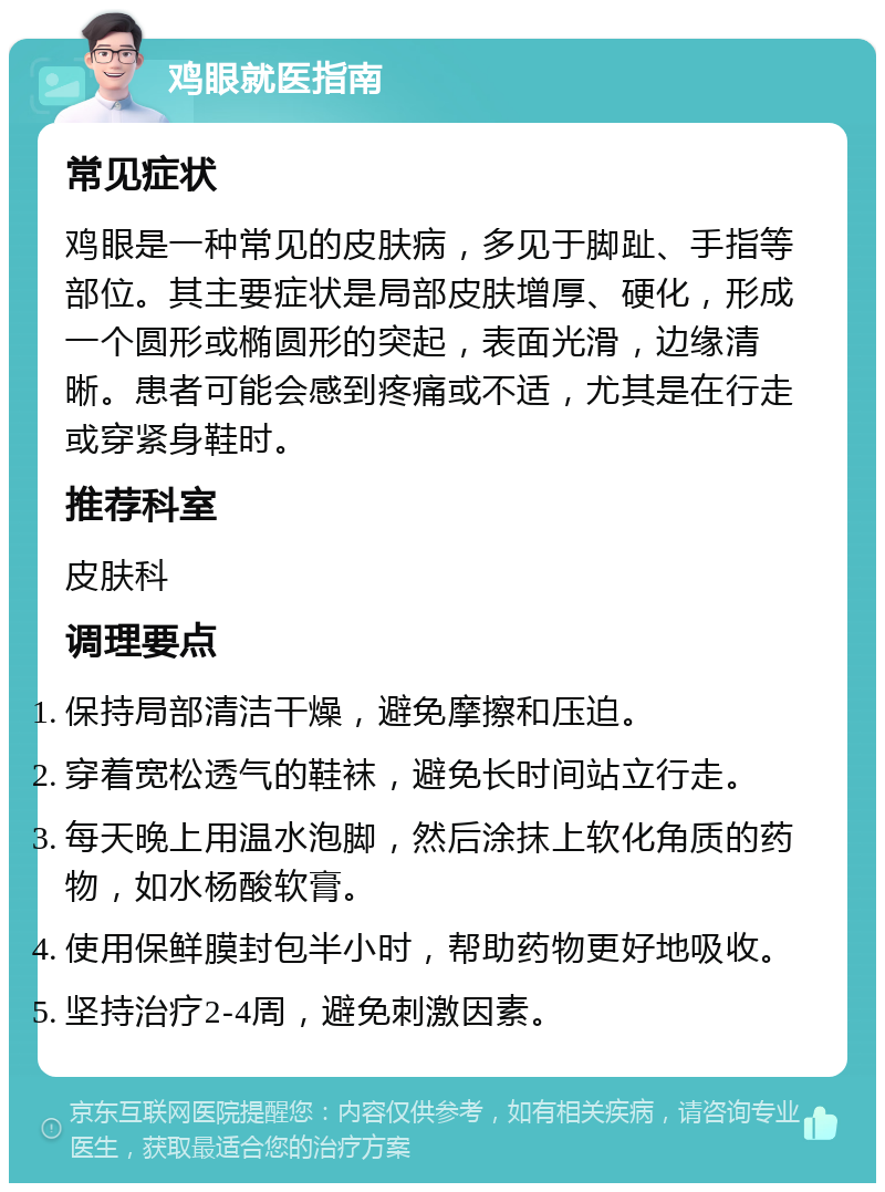 鸡眼就医指南 常见症状 鸡眼是一种常见的皮肤病，多见于脚趾、手指等部位。其主要症状是局部皮肤增厚、硬化，形成一个圆形或椭圆形的突起，表面光滑，边缘清晰。患者可能会感到疼痛或不适，尤其是在行走或穿紧身鞋时。 推荐科室 皮肤科 调理要点 保持局部清洁干燥，避免摩擦和压迫。 穿着宽松透气的鞋袜，避免长时间站立行走。 每天晚上用温水泡脚，然后涂抹上软化角质的药物，如水杨酸软膏。 使用保鲜膜封包半小时，帮助药物更好地吸收。 坚持治疗2-4周，避免刺激因素。