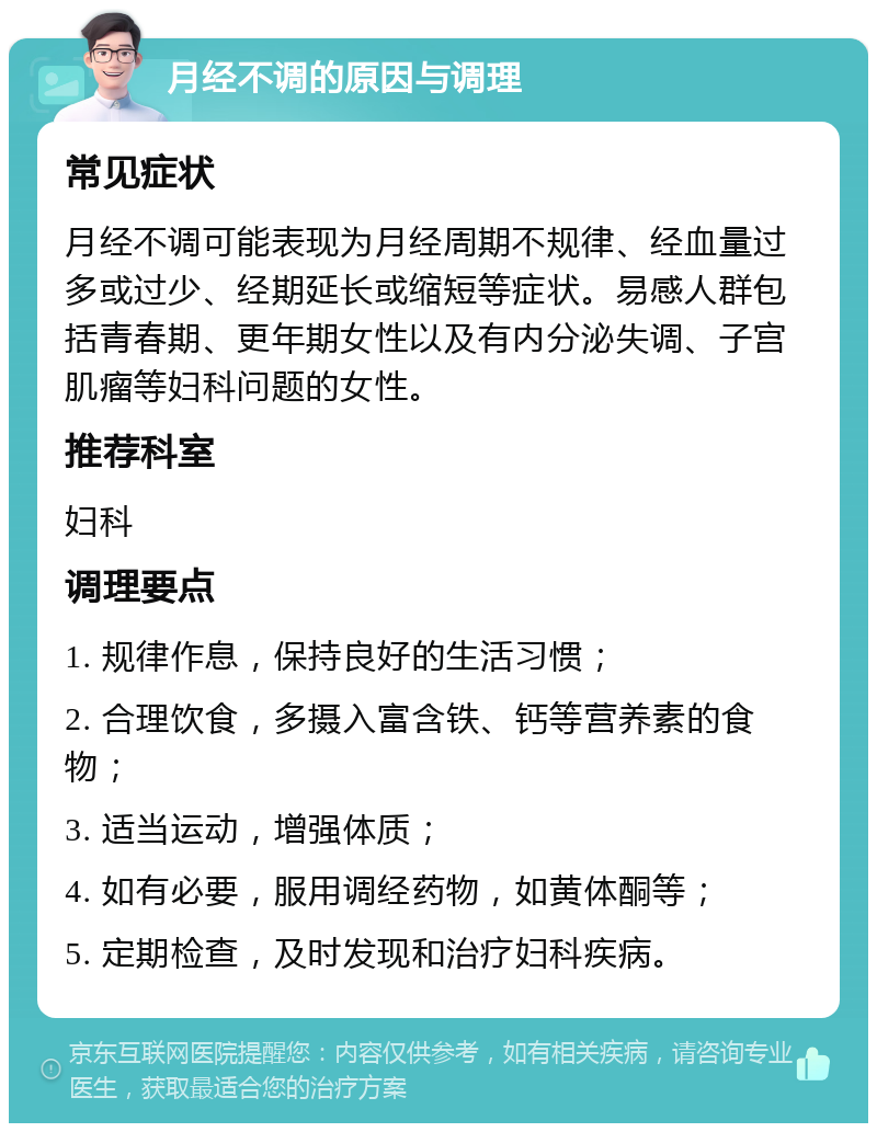 月经不调的原因与调理 常见症状 月经不调可能表现为月经周期不规律、经血量过多或过少、经期延长或缩短等症状。易感人群包括青春期、更年期女性以及有内分泌失调、子宫肌瘤等妇科问题的女性。 推荐科室 妇科 调理要点 1. 规律作息，保持良好的生活习惯； 2. 合理饮食，多摄入富含铁、钙等营养素的食物； 3. 适当运动，增强体质； 4. 如有必要，服用调经药物，如黄体酮等； 5. 定期检查，及时发现和治疗妇科疾病。