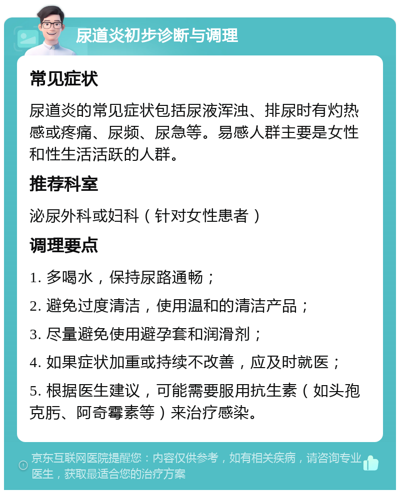 尿道炎初步诊断与调理 常见症状 尿道炎的常见症状包括尿液浑浊、排尿时有灼热感或疼痛、尿频、尿急等。易感人群主要是女性和性生活活跃的人群。 推荐科室 泌尿外科或妇科（针对女性患者） 调理要点 1. 多喝水，保持尿路通畅； 2. 避免过度清洁，使用温和的清洁产品； 3. 尽量避免使用避孕套和润滑剂； 4. 如果症状加重或持续不改善，应及时就医； 5. 根据医生建议，可能需要服用抗生素（如头孢克肟、阿奇霉素等）来治疗感染。