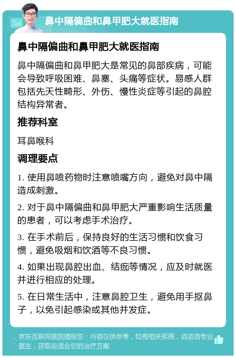 鼻中隔偏曲和鼻甲肥大就医指南 鼻中隔偏曲和鼻甲肥大就医指南 鼻中隔偏曲和鼻甲肥大是常见的鼻部疾病，可能会导致呼吸困难、鼻塞、头痛等症状。易感人群包括先天性畸形、外伤、慢性炎症等引起的鼻腔结构异常者。 推荐科室 耳鼻喉科 调理要点 1. 使用鼻喷药物时注意喷嘴方向，避免对鼻中隔造成刺激。 2. 对于鼻中隔偏曲和鼻甲肥大严重影响生活质量的患者，可以考虑手术治疗。 3. 在手术前后，保持良好的生活习惯和饮食习惯，避免吸烟和饮酒等不良习惯。 4. 如果出现鼻腔出血、结痂等情况，应及时就医并进行相应的处理。 5. 在日常生活中，注意鼻腔卫生，避免用手抠鼻子，以免引起感染或其他并发症。