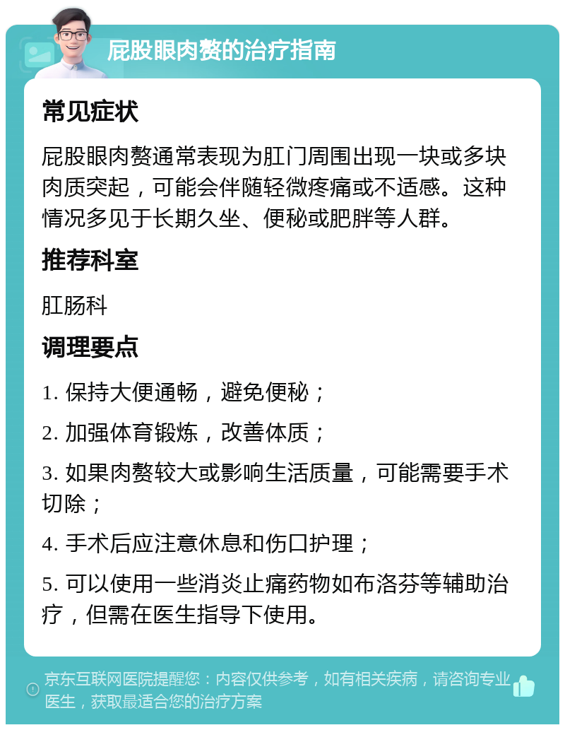 屁股眼肉赘的治疗指南 常见症状 屁股眼肉赘通常表现为肛门周围出现一块或多块肉质突起，可能会伴随轻微疼痛或不适感。这种情况多见于长期久坐、便秘或肥胖等人群。 推荐科室 肛肠科 调理要点 1. 保持大便通畅，避免便秘； 2. 加强体育锻炼，改善体质； 3. 如果肉赘较大或影响生活质量，可能需要手术切除； 4. 手术后应注意休息和伤口护理； 5. 可以使用一些消炎止痛药物如布洛芬等辅助治疗，但需在医生指导下使用。