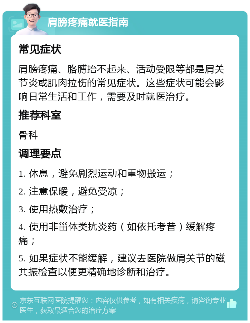 肩膀疼痛就医指南 常见症状 肩膀疼痛、胳膊抬不起来、活动受限等都是肩关节炎或肌肉拉伤的常见症状。这些症状可能会影响日常生活和工作，需要及时就医治疗。 推荐科室 骨科 调理要点 1. 休息，避免剧烈运动和重物搬运； 2. 注意保暖，避免受凉； 3. 使用热敷治疗； 4. 使用非甾体类抗炎药（如依托考昔）缓解疼痛； 5. 如果症状不能缓解，建议去医院做肩关节的磁共振检查以便更精确地诊断和治疗。