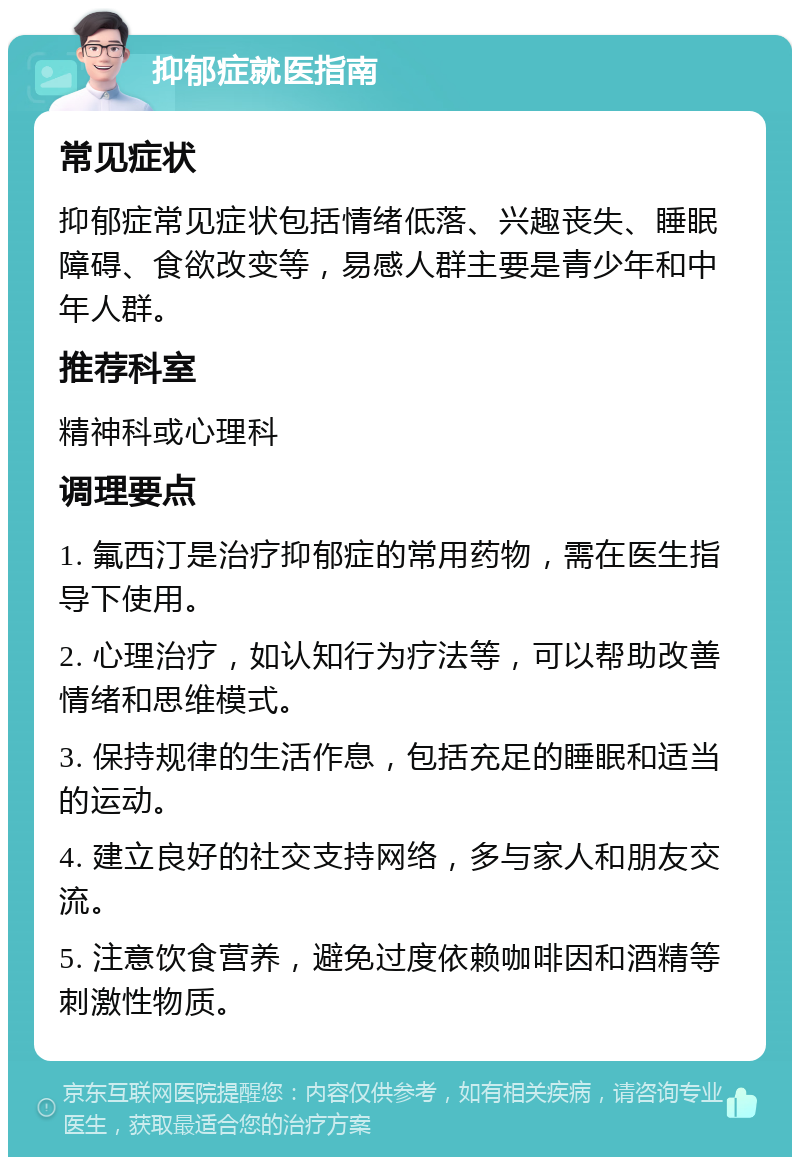 抑郁症就医指南 常见症状 抑郁症常见症状包括情绪低落、兴趣丧失、睡眠障碍、食欲改变等，易感人群主要是青少年和中年人群。 推荐科室 精神科或心理科 调理要点 1. 氟西汀是治疗抑郁症的常用药物，需在医生指导下使用。 2. 心理治疗，如认知行为疗法等，可以帮助改善情绪和思维模式。 3. 保持规律的生活作息，包括充足的睡眠和适当的运动。 4. 建立良好的社交支持网络，多与家人和朋友交流。 5. 注意饮食营养，避免过度依赖咖啡因和酒精等刺激性物质。